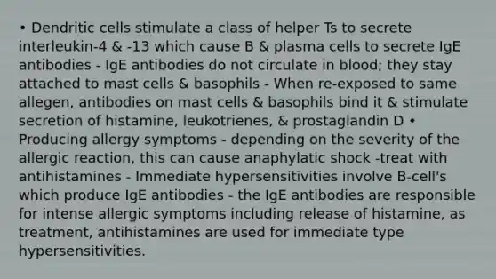 • Dendritic cells stimulate a class of helper Ts to secrete interleukin-4 & -13 which cause B & plasma cells to secrete IgE antibodies - IgE antibodies do not circulate in blood; they stay attached to mast cells & basophils - When re-exposed to same allegen, antibodies on mast cells & basophils bind it & stimulate secretion of histamine, leukotrienes, & prostaglandin D • Producing allergy symptoms - depending on the severity of the allergic reaction, this can cause anaphylatic shock -treat with antihistamines - Immediate hypersensitivities involve B-cell's which produce IgE antibodies - the IgE antibodies are responsible for intense allergic symptoms including release of histamine, as treatment, antihistamines are used for immediate type hypersensitivities.