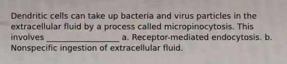 Dendritic cells can take up bacteria and virus particles in the extracellular fluid by a process called micropinocytosis. This involves __________________ a. Receptor-mediated endocytosis. b. Nonspecific ingestion of extracellular fluid.