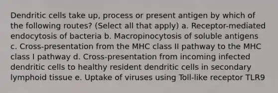 Dendritic cells take up, process or present antigen by which of the following routes? (Select all that apply) a. Receptor-mediated endocytosis of bacteria b. Macropinocytosis of soluble antigens c. Cross-presentation from the MHC class II pathway to the MHC class I pathway d. Cross-presentation from incoming infected dendritic cells to healthy resident dendritic cells in secondary lymphoid tissue e. Uptake of viruses using Toll-like receptor TLR9