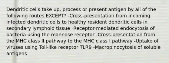 Dendritic cells take up, process or present antigen by all of the following routes EXCEPT? -Cross-presentation from incoming infected dendritic cells to healthy resident dendritic cells in secondary lymphoid tissue -Receptor-mediated endocytosis of bacteria using the mannose receptor -Cross-presentation from the MHC class II pathway to the MHC class I pathway -Uptake of viruses using Toll-like receptor TLR9 -Macropinocytosis of soluble antigens