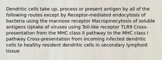 Dendritic cells take up, process or present antigen by all of the following routes except by Receptor-mediated endocytosis of bacteria using the mannose receptor Macropinocytosis of soluble antigens Uptake of viruses using Toll-like receptor TLR9 Cross-presentation from the MHC class II pathway to the MHC class I pathway Cross-presentation from incoming infected dendritic cells to healthy resident dendritic cells in secondary lymphoid tissue