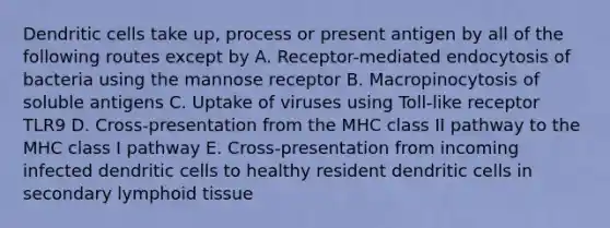 Dendritic cells take up, process or present antigen by all of the following routes except by A. Receptor-mediated endocytosis of bacteria using the mannose receptor B. Macropinocytosis of soluble antigens C. Uptake of viruses using Toll-like receptor TLR9 D. Cross-presentation from the MHC class II pathway to the MHC class I pathway E. Cross-presentation from incoming infected dendritic cells to healthy resident dendritic cells in secondary lymphoid tissue