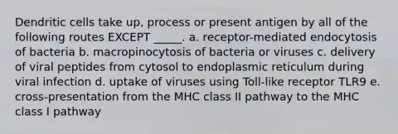 Dendritic cells take up, process or present antigen by all of the following routes EXCEPT _____. a. receptor-mediated endocytosis of bacteria b. macropinocytosis of bacteria or viruses c. delivery of viral peptides from cytosol to endoplasmic reticulum during viral infection d. uptake of viruses using Toll-like receptor TLR9 e. cross-presentation from the MHC class II pathway to the MHC class I pathway