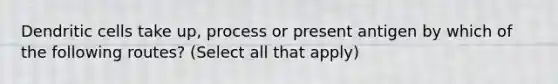 Dendritic cells take up, process or present antigen by which of the following routes? (Select all that apply)