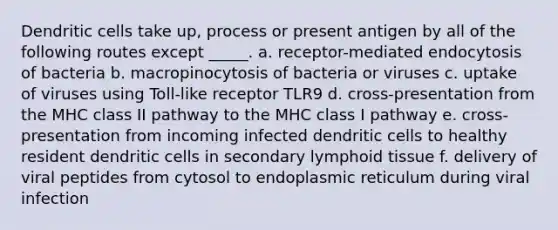 Dendritic cells take up, process or present antigen by all of the following routes except _____. a. receptor-mediated endocytosis of bacteria b. macropinocytosis of bacteria or viruses c. uptake of viruses using Toll-like receptor TLR9 d. cross-presentation from the MHC class II pathway to the MHC class I pathway e. cross-presentation from incoming infected dendritic cells to healthy resident dendritic cells in secondary lymphoid tissue f. delivery of viral peptides from cytosol to endoplasmic reticulum during viral infection