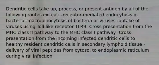 Dendritic cells take up, process, or present antigen by all of the following routes except: -receptor-mediated endocytosis of bacteria -macropinocytosis of bacteria or viruses -uptake of viruses using Toll-like receptor TLR9 -Cross-presentation from the MHC class II pathway to the MHC class I pathway -Cross-presentation from the incoming infected dendritic cells to healthy resident dendritic cells in secondary lymphoid tissue -delivery of viral peptides from cytosol to endoplasmic reticulum during viral infection