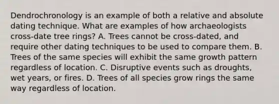 Dendrochronology is an example of both a relative and absolute dating technique. What are examples of how archaeologists cross-date tree rings? A. Trees cannot be cross-dated, and require other dating techniques to be used to compare them. B. Trees of the same species will exhibit the same growth pattern regardless of location. C. Disruptive events such as droughts, wet years, or fires. D. Trees of all species grow rings the same way regardless of location.