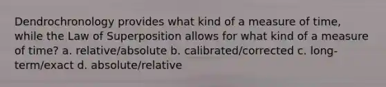 Dendrochronology provides what kind of a measure of time, while the Law of Superposition allows for what kind of a measure of time? a. relative/absolute b. calibrated/corrected c. long-term/exact d. absolute/relative