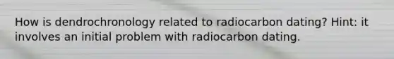 How is dendrochronology related to radiocarbon dating? Hint: it involves an initial problem with radiocarbon dating.