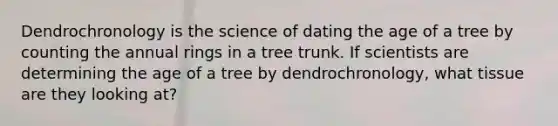 Dendrochronology is the science of dating the age of a tree by counting the annual rings in a tree trunk. If scientists are determining the age of a tree by dendrochronology, what tissue are they looking at?