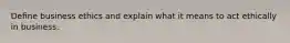 Deﬁne business ethics and explain what it means to act ethically in business.