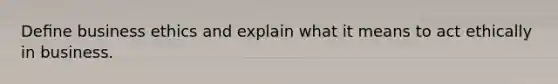 Deﬁne business ethics and explain what it means to act ethically in business.