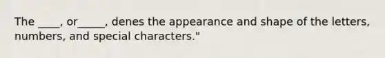 The ____, or_____, denes the appearance and shape of the letters, numbers, and special characters."