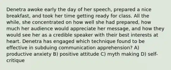 Denetra awoke early the day of her speech, prepared a nice breakfast, and took her time getting ready for class. All the while, she concentrated on how well she had prepared, how much her audience would appreciate her message, and how they would see her as a credible speaker with their best interests at heart. Denetra has engaged which technique found to be effective in subduing communication apprehension? A) productive anxiety B) positive attitude C) myth making D) self-critique