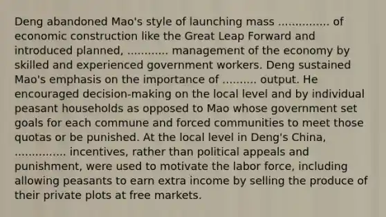 Deng abandoned Mao's style of launching mass ............... of economic construction like the Great Leap Forward and introduced planned, ............ management of the economy by skilled and experienced government workers. Deng sustained Mao's emphasis on the importance of .......... output. He encouraged decision-making on the local level and by individual peasant households as opposed to Mao whose government set goals for each commune and forced communities to meet those quotas or be punished. At the local level in Deng's China, ............... incentives, rather than political appeals and punishment, were used to motivate the labor force, including allowing peasants to earn extra income by selling the produce of their private plots at free markets.