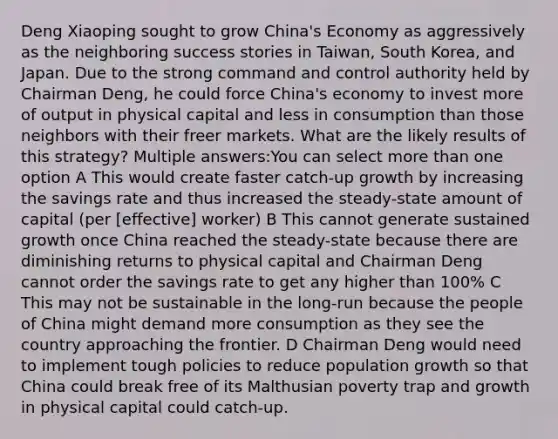 Deng Xiaoping sought to grow China's Economy as aggressively as the neighboring success stories in Taiwan, South Korea, and Japan. Due to the strong command and control authority held by Chairman Deng, he could force China's economy to invest more of output in physical capital and less in consumption than those neighbors with their freer markets. What are the likely results of this strategy? Multiple answers:You can select more than one option A This would create faster catch-up growth by increasing the savings rate and thus increased the steady-state amount of capital (per ​[effective] worker) B This cannot generate sustained growth once China reached the steady-state because there are diminishing returns to physical capital and Chairman Deng cannot order the savings rate to get any higher than 100% C This may not be sustainable in the long-run because the people of China might demand more consumption as they see the country approaching the frontier. D Chairman Deng would need to implement tough policies to reduce population growth so that China could break free of its Malthusian poverty trap and growth in physical capital could catch-up.