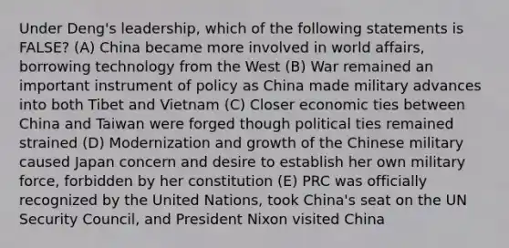 Under Deng's leadership, which of the following statements is FALSE? (A) China became more involved in world affairs, borrowing technology from the West (B) War remained an important instrument of policy as China made military advances into both Tibet and Vietnam (C) Closer economic ties between China and Taiwan were forged though political ties remained strained (D) Modernization and growth of the Chinese military caused Japan concern and desire to establish her own military force, forbidden by her constitution (E) PRC was officially recognized by the United Nations, took China's seat on the UN Security Council, and President Nixon visited China