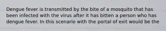 Dengue fever is transmitted by the bite of a mosquito that has been infected with the virus after it has bitten a person who has dengue fever. In this scenario with the portal of exit would be the