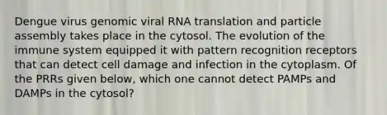 Dengue virus genomic viral RNA translation and particle assembly takes place in the cytosol. The evolution of the immune system equipped it with pattern recognition receptors that can detect cell damage and infection in the cytoplasm. Of the PRRs given below, which one cannot detect PAMPs and DAMPs in the cytosol?