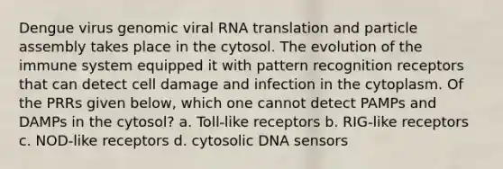 Dengue virus genomic viral RNA translation and particle assembly takes place in the cytosol. The evolution of the immune system equipped it with pattern recognition receptors that can detect cell damage and infection in the cytoplasm. Of the PRRs given below, which one cannot detect PAMPs and DAMPs in the cytosol? a. Toll-like receptors b. RIG-like receptors c. NOD-like receptors d. cytosolic DNA sensors