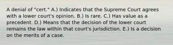 A denial of "cert." A.) Indicates that the Supreme Court agrees with a lower court's opinion. B.) Is rare. C.) Has value as a precedent. D.) Means that the decision of the lower court remains the law within that court's jurisdiction. E.) Is a decision on the merits of a case.