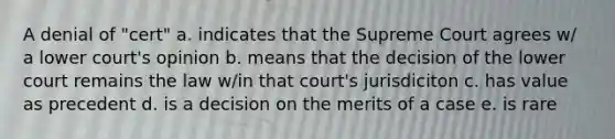 A denial of "cert" a. indicates that the Supreme Court agrees w/ a lower court's opinion b. means that the decision of the lower court remains the law w/in that court's jurisdiciton c. has value as precedent d. is a decision on the merits of a case e. is rare