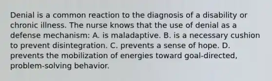 Denial is a common reaction to the diagnosis of a disability or chronic illness. The nurse knows that the use of denial as a defense mechanism: A. is maladaptive. B. is a necessary cushion to prevent disintegration. C. prevents a sense of hope. D. prevents the mobilization of energies toward goal-directed, problem-solving behavior.