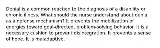 Denial is a common reaction to the diagnosis of a disability or chronic illness. What should the nurse understand about denial as a defense mechanism? It prevents the mobilization of energies toward goal-directed, problem-solving behavior. It is a necessary cushion to prevent disintegration. It prevents a sense of hope. It is maladaptive.