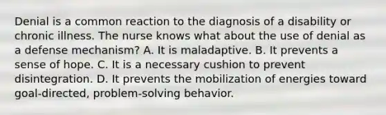 Denial is a common reaction to the diagnosis of a disability or chronic illness. The nurse knows what about the use of denial as a defense mechanism? A. It is maladaptive. B. It prevents a sense of hope. C. It is a necessary cushion to prevent disintegration. D. It prevents the mobilization of energies toward goal-directed, problem-solving behavior.