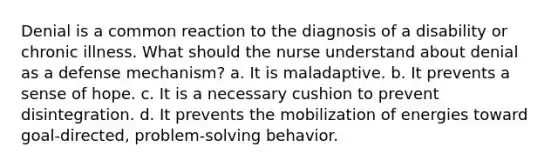 Denial is a common reaction to the diagnosis of a disability or chronic illness. What should the nurse understand about denial as a defense mechanism? a. It is maladaptive. b. It prevents a sense of hope. c. It is a necessary cushion to prevent disintegration. d. It prevents the mobilization of energies toward goal-directed, problem-solving behavior.