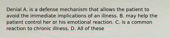 Denial A. is a defense mechanism that allows the patient to avoid the immediate implications of an illness. B. may help the patient control her or his emotional reaction. C. is a common reaction to chronic illness. D. All of these