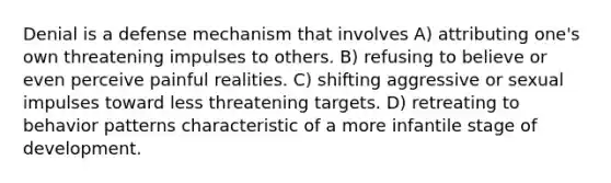 Denial is a defense mechanism that involves A) attributing one's own threatening impulses to others. B) refusing to believe or even perceive painful realities. C) shifting aggressive or sexual impulses toward less threatening targets. D) retreating to behavior patterns characteristic of a more infantile stage of development.