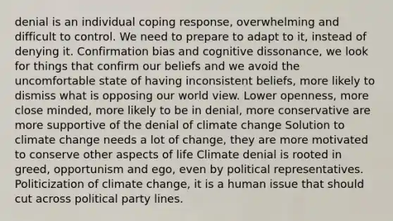 denial is an individual coping response, overwhelming and difficult to control. We need to prepare to adapt to it, instead of denying it. Confirmation bias and cognitive dissonance, we look for things that confirm our beliefs and we avoid the uncomfortable state of having inconsistent beliefs, more likely to dismiss what is opposing our world view. Lower openness, more close minded, more likely to be in denial, more conservative are more supportive of the denial of climate change Solution to climate change needs a lot of change, they are more motivated to conserve other aspects of life Climate denial is rooted in greed, opportunism and ego, even by political representatives. Politicization of climate change, it is a human issue that should cut across political party lines.