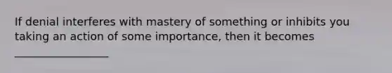 If denial interferes with mastery of something or inhibits you taking an action of some importance, then it becomes _________________