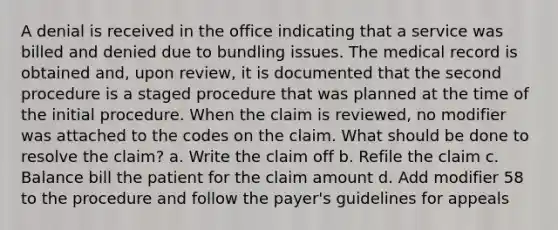 A denial is received in the office indicating that a service was billed and denied due to bundling issues. The medical record is obtained and, upon review, it is documented that the second procedure is a staged procedure that was planned at the time of the initial procedure. When the claim is reviewed, no modifier was attached to the codes on the claim. What should be done to resolve the claim? a. Write the claim off b. Refile the claim c. Balance bill the patient for the claim amount d. Add modifier 58 to the procedure and follow the payer's guidelines for appeals