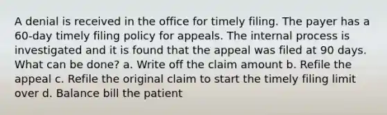 A denial is received in the office for timely filing. The payer has a 60-day timely filing policy for appeals. The internal process is investigated and it is found that the appeal was filed at 90 days. What can be done? a. Write off the claim amount b. Refile the appeal c. Refile the original claim to start the timely filing limit over d. Balance bill the patient