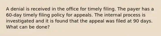 A denial is received in the office for timely filing. The payer has a 60-day timely filing policy for appeals. The internal process is investigated and it is found that the appeal was filed at 90 days. What can be done?