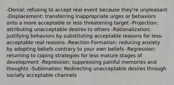 -Denial: refusing to accept real event because they're unpleasant -Displacement: transferring inappropriate urges or behaviors onto a more acceptable or less threatening target -Projection: attributing unacceptable desires to others -Rationalization: justifying behaviors by substituting acceptable reasons for less-acceptable real reasons -Reaction Formation: reducing anxiety by adopting beliefs contrary to your own beliefs -Regression: returning to coping strategies for less mature stages of development -Repression: suppressing painful memories and thoughts -Sublimation: Redirecting unacceptable desires through socially acceptable channels