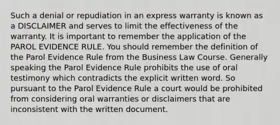 Such a denial or repudiation in an express warranty is known as a DISCLAIMER and serves to limit the effectiveness of the warranty. It is important to remember the application of the PAROL EVIDENCE RULE. You should remember the definition of the Parol Evidence Rule from the Business Law Course. Generally speaking the Parol Evidence Rule prohibits the use of oral testimony which contradicts the explicit written word. So pursuant to the Parol Evidence Rule a court would be prohibited from considering oral warranties or disclaimers that are inconsistent with the written document.