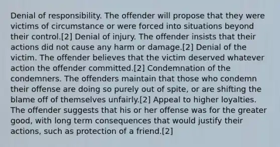 Denial of responsibility. The offender will propose that they were victims of circumstance or were forced into situations beyond their control.[2] Denial of injury. The offender insists that their actions did not cause any harm or damage.[2] Denial of the victim. The offender believes that the victim deserved whatever action the offender committed.[2] Condemnation of the condemners. The offenders maintain that those who condemn their offense are doing so purely out of spite, or are shifting the blame off of themselves unfairly.[2] Appeal to higher loyalties. The offender suggests that his or her offense was for the greater good, with long term consequences that would justify their actions, such as protection of a friend.[2]