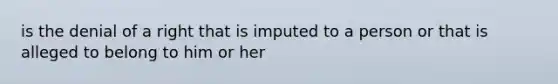 is the denial of a right that is imputed to a person or that is alleged to belong to him or her