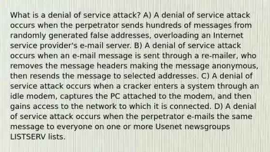 What is a denial of service attack? A) A denial of service attack occurs when the perpetrator sends hundreds of messages from randomly generated false addresses, overloading an Internet service provider's e-mail server. B) A denial of service attack occurs when an e-mail message is sent through a re-mailer, who removes the message headers making the message anonymous, then resends the message to selected addresses. C) A denial of service attack occurs when a cracker enters a system through an idle modem, captures the PC attached to the modem, and then gains access to the network to which it is connected. D) A denial of service attack occurs when the perpetrator e-mails the same message to everyone on one or more Usenet newsgroups LISTSERV lists.