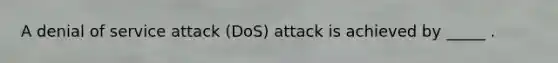 A denial of service attack (DoS) attack is achieved by _____ .