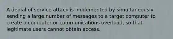 A denial of service attack is implemented by simultaneously sending a large number of messages to a target computer to create a computer or communications overload, so that legitimate users cannot obtain access.