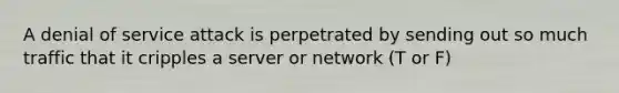 A denial of service attack is perpetrated by sending out so much traffic that it cripples a server or network (T or F)