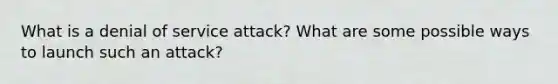 What is a denial of service attack? What are some possible ways to launch such an attack?