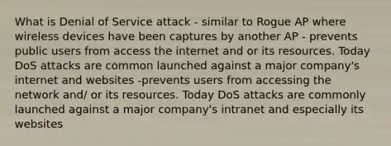 What is Denial of Service attack - similar to Rogue AP where wireless devices have been captures by another AP - prevents public users from access the internet and or its resources. Today DoS attacks are common launched against a major company's internet and websites -prevents users from accessing the network and/ or its resources. Today DoS attacks are commonly launched against a major company's intranet and especially its websites