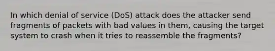 In which denial of service (DoS) attack does the attacker send fragments of packets with bad values in them, causing the target system to crash when it tries to reassemble the fragments?