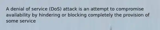 A denial of service (DoS) attack is an attempt to compromise availability by hindering or blocking completely the provision of some service