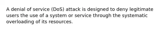 A denial of service (DoS) attack is designed to deny legitimate users the use of a system or service through the systematic overloading of its resources.